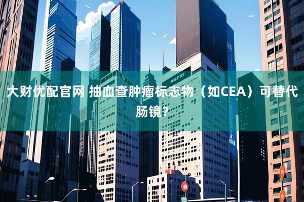 大财优配官网 抽血查肿瘤标志物（如CEA）可替代肠镜？