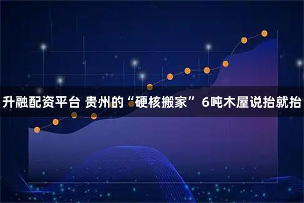 升融配资平台 贵州的“硬核搬家” 6吨木屋说抬就抬