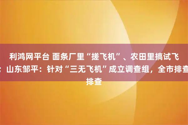 利鸿网平台 面条厂里“搓飞机”、农田里搞试飞；山东邹平：针对“三无飞机”成立调查组，全市排查