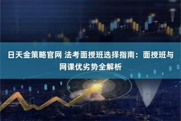 日天金策略官网 法考面授班选择指南：面授班与网课优劣势全解析