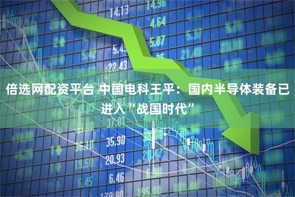 倍选网配资平台 中国电科王平：国内半导体装备已进入“战国时代”