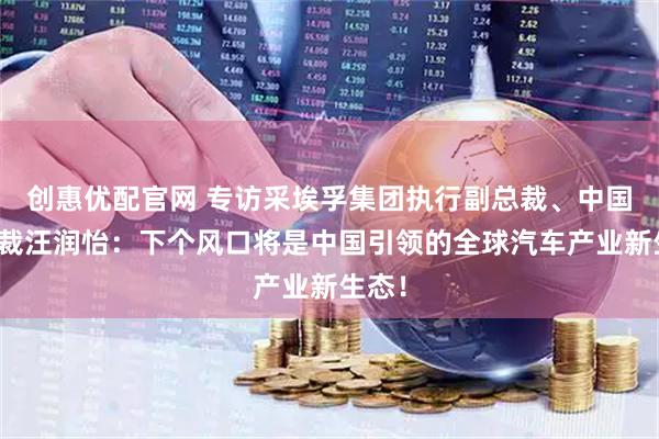 创惠优配官网 专访采埃孚集团执行副总裁、中国区总裁汪润怡：下个风口将是中国引领的全球汽车产业新生态！