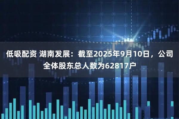 低吸配资 湖南发展：截至2025年9月10日，公司全体股东总人数为62817户