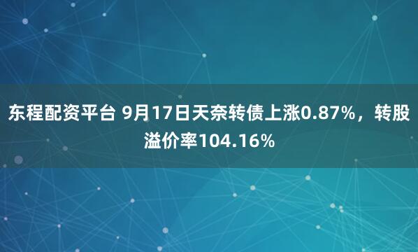 东程配资平台 9月17日天奈转债上涨0.87%，转股溢价率104.16%