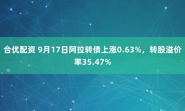合优配资 9月17日阿拉转债上涨0.63%，转股溢价率35.47%