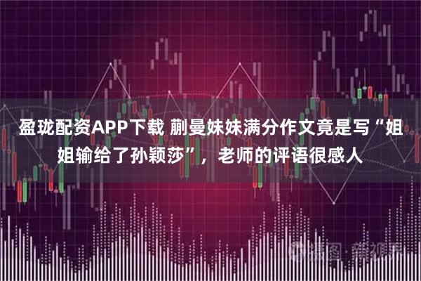 盈珑配资APP下载 蒯曼妹妹满分作文竟是写“姐姐输给了孙颖莎”,老师的评语很感人