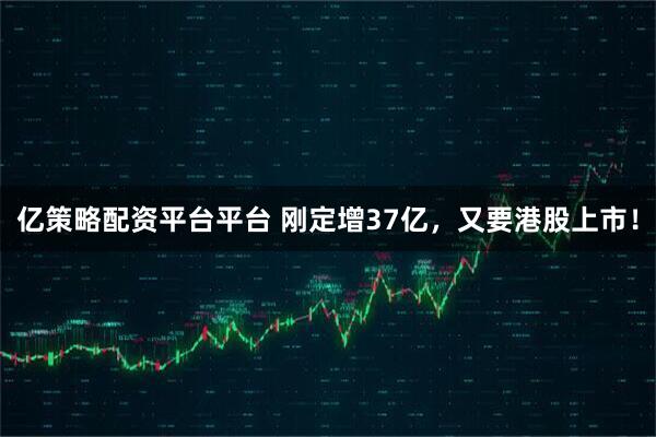 亿策略配资平台平台 刚定增37亿,又要港股上市!