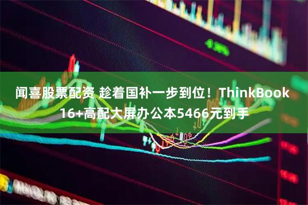 闻喜股票配资 趁着国补一步到位！ThinkBook 16+高配大屏办公本5466元到手