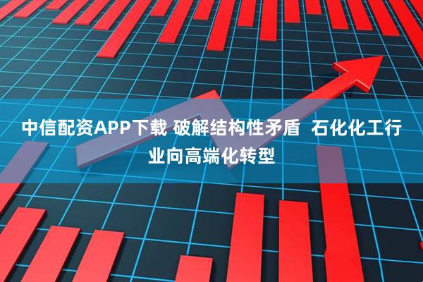 中信配资APP下载 破解结构性矛盾  石化化工行业向高端化转型