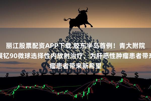 丽江股票配资APP下载 胶东半岛首例！青大附院成功开展钇90微球选择性内放射治疗，为肝恶性肿瘤患者带来新希望