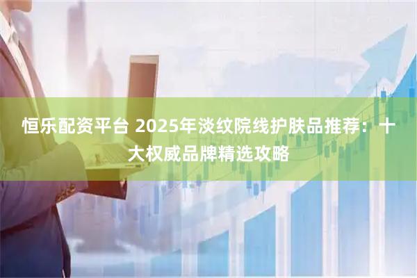 恒乐配资平台 2025年淡纹院线护肤品推荐：十大权威品牌精选攻略