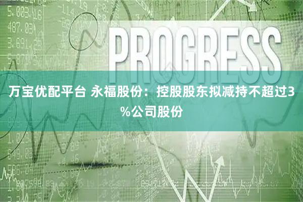 万宝优配平台 永福股份：控股股东拟减持不超过3%公司股份