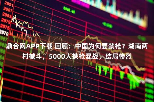 鼎合网APP下载 回顾:中国为何要禁枪?湖南两村械斗,5000人携枪混战,结局惨烈
