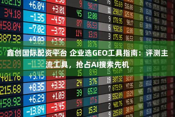 鑫创国际配资平台 企业选GEO工具指南:评测主流工具,抢占AI搜索先机