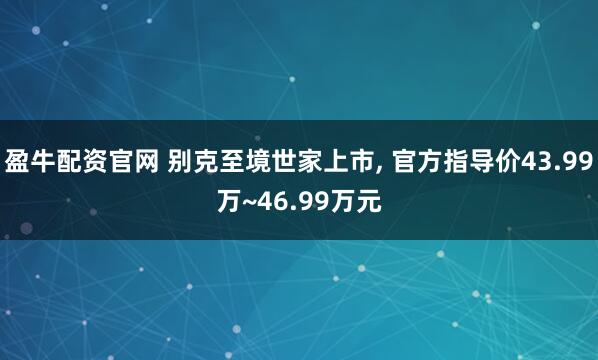 盈牛配资官网 别克至境世家上市, 官方指导价43.99万~46.99万元