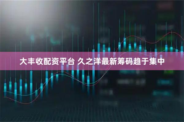 大丰收配资平台 久之洋最新筹码趋于集中