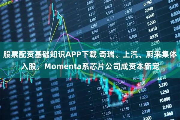 股票配资基础知识APP下载 奇瑞、上汽、蔚来集体入股,Momenta系芯片公司成资本新宠