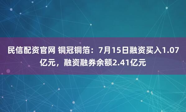 民信配资官网 铜冠铜箔：7月15日融资买入1.07亿元，融资融券余额2.41亿元