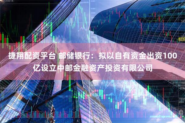 捷翔配资平台 邮储银行:拟以自有资金出资100亿设立中邮金融资产投资有限公司