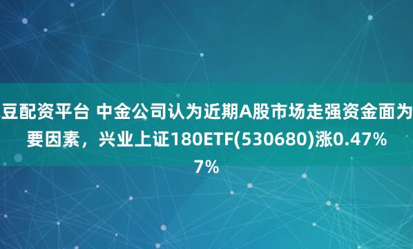 豌豆配资平台 中金公司认为近期A股市场走强资金面为重要因素，兴业上证180ETF(530680)涨0.47%