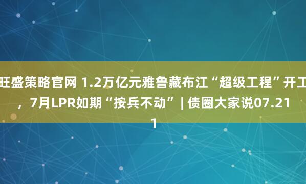 旺盛策略官网 1.2万亿元雅鲁藏布江“超级工程”开工，7月LPR如期“按兵不动” | 债圈大家说07.21