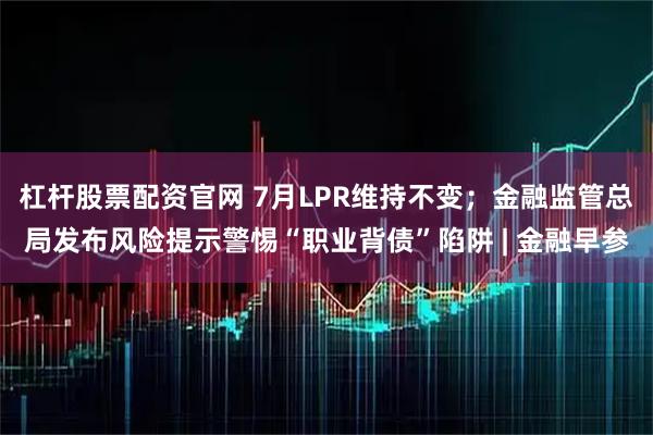 杠杆股票配资官网 7月LPR维持不变；金融监管总局发布风险提示警惕“职业背债”陷阱 | 金融早参