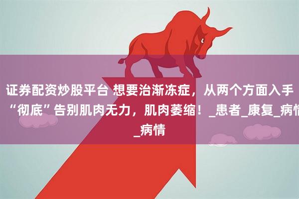 证券配资炒股平台 想要治渐冻症，从两个方面入手，“彻底”告别肌肉无力，肌肉萎缩！_患者_康复_病情