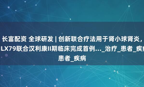 长富配资 全球研发 | 创新联合疗法用于肾小球肾炎，HLX79联合汉利康II期临床完成首例..._治疗_患者_疾病