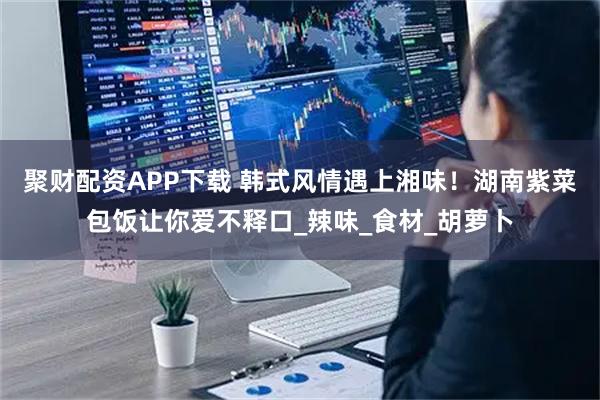 聚财配资APP下载 韩式风情遇上湘味！湖南紫菜包饭让你爱不释口_辣味_食材_胡萝卜