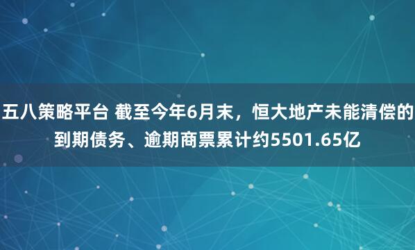 五八策略平台 截至今年6月末，恒大地产未能清偿的到期债务、逾期商票累计约5501.65亿