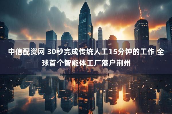 中信配资网 30秒完成传统人工15分钟的工作 全球首个智能体工厂落户荆州