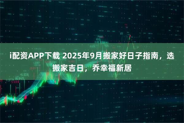 i配资APP下载 2025年9月搬家好日子指南,选搬家吉日,乔幸福新居
