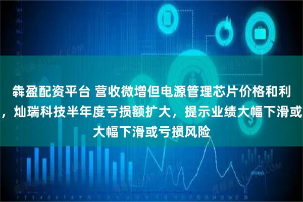 犇盈配资平台 营收微增但电源管理芯片价格和利润率承压,灿瑞科技半年度亏损额扩大,提示业绩大幅下滑或亏损风险