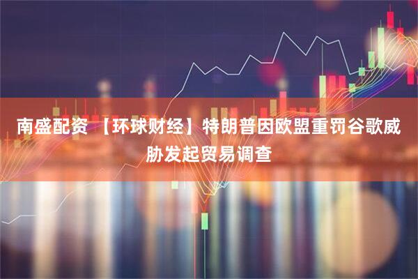 南盛配资 【环球财经】特朗普因欧盟重罚谷歌威胁发起贸易调查
