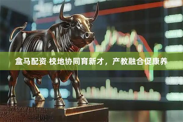 盒马配资 校地协同育新才，产教融合促康养