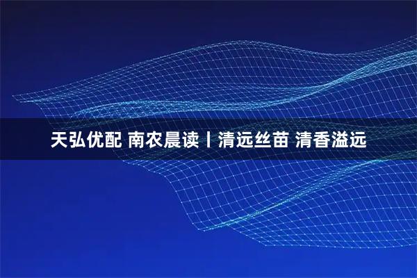 天弘优配 南农晨读丨清远丝苗 清香溢远