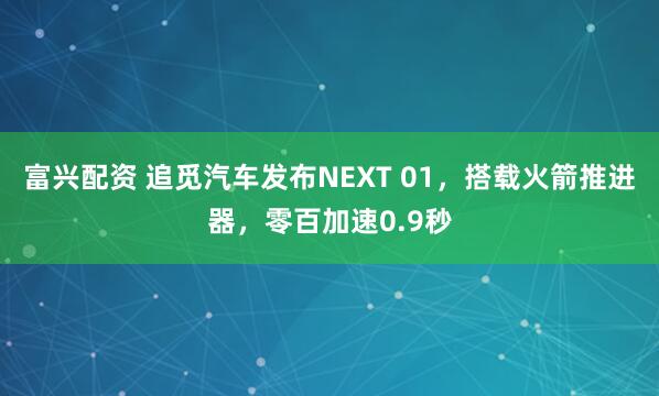 富兴配资 追觅汽车发布NEXT 01，搭载火箭推进器，零百加速0.9秒